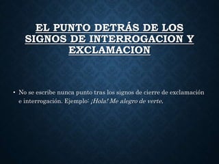 EL PUNTO DETRÁS DE LOS 
SIGNOS DE INTERROGACION Y 
EXCLAMACION 
• No se escribe nunca punto tras los signos de cierre de exclamación 
e interrogación. Ejemplo: ¡Hola! Me alegro de verte. 
 