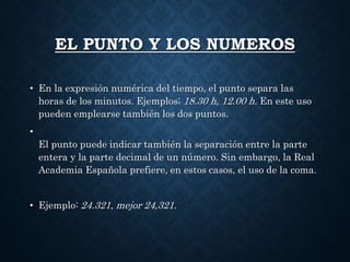 EL PUNTO Y LOS NUMEROS 
• En la expresión numérica del tiempo, el punto separa las 
horas de los minutos. Ejemplos; 18.30 h, 12.00 h. En este uso 
pueden emplearse también los dos puntos. 
• 
El punto puede indicar también la separación entre la parte 
entera y la parte decimal de un número. Sin embargo, la Real 
Academia Española prefiere, en estos casos, el uso de la coma. 
• Ejemplo: 24.321, mejor 24,321. 
 