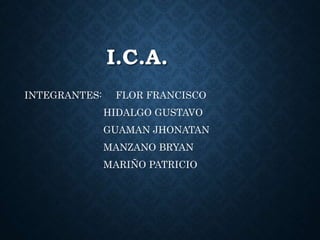 I.C.A. 
INTEGRANTES: FLOR FRANCISCO 
HIDALGO GUSTAVO 
GUAMAN JHONATAN 
MANZANO BRYAN 
MARIÑO PATRICIO 
 