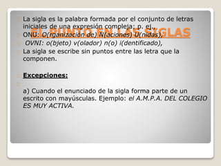 La sigla es la palabra formada por el conjunto de letras 
iniciales de una expresión compleja; p. ej., 
ONU: EL O(PUNTO rganización de) EN N(aciones) LAS U(nidas), 
SIGLAS 
OVNI: o(bjeto) v(olador) n(o) i(dentificado), 
La sigla se escribe sin puntos entre las letra que la 
componen. 
Excepciones: 
a) Cuando el enunciado de la sigla forma parte de un 
escrito con mayúsculas. Ejemplo: el A.M.P.A. DEL COLEGIO 
ES MUY ACTIVA. 
 