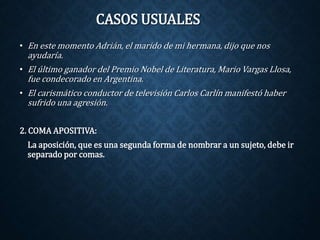 CASOS USUALES 
• En este momento Adrián, el marido de mi hermana, dijo que nos 
ayudaría. 
• El último ganador del Premio Nobel de Literatura, Mario Vargas Llosa, 
fue condecorado en Argentina. 
• El carismático conductor de televisión Carlos Carlín manifestó haber 
sufrido una agresión. 
2. COMA APOSITIVA: 
La aposición, que es una segunda forma de nombrar a un sujeto, debe ir 
separado por comas. 
 