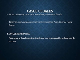 CASOS USUALES 
• Es un chico muy reservado, estudioso y de buena familia 
• Vinieron a mi cumpleaños mis mejores amigos: Juan, Gabriel, Ana y 
Laura. 
4. COMA ENUMERATIVA: 
Para separar los elementos simples de una enumeración se hace uso de 
la coma. 
 