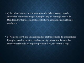 • d) Las abreviaturas de tratamientos solo deben usarse cuando 
anteceden al nombre propio. Ejemplo: hay un mensaje para el Sr. 
Mendoza. Por tanto, está mal escrito: hay un mensaje para el Sr. del 
sombrero. 
• e) No debe escribirse una cantidad con letras seguida de abreviatura: 
Ejemplo: solo los zapatos pesaban tres kg., sin contar la ropa. Lo 
correcto sería: solo los zapatos pesaban 3 kg, sin contar la ropa. 
 