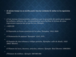 • Al mismo tiempo no se escribe punto tras las unidades de millar en los siguientes 
casos: 
• a) Las normas internacionales establecen que se prescinda del punto para separar 
los millares, millones, etc., recomendándose para facilitar la lectura de estas 
expresiones espacios por grupo de tres. Ejemplo: 
• 4 829 530. 
• 
b) Expresión en forma numérica de los años. Ejemplos: 1943, 2008. 
• 
c) Numeración de páginas. Ejemplos: 1243, 3101. 
• 
d) Postales de vías urbanas y códigos postales. Ejemplos: calle de Alcalá, 1022; 
28027 Madrid. 
• 
e) Número de leyes, decretos, artículos, órdenes. Ejemplo: Real Decreto 1006/2001. 
• 
f) Número de teléfono. Ejemplo: 666 666 666. 
 