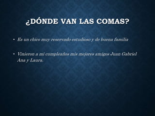 ¿DÓNDE VAN LAS COMAS? 
• Es un chico muy reservado estudioso y de buena familia 
• Vinieron a mi cumpleaños mis mejores amigos Juan Gabriel 
Ana y Laura. 
 