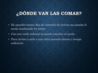 ¿DÓNDE VAN LAS COMAS? 
• En aquellos tensos días de controles de lectura me pasaba la 
noche analizando los textos. 
• Con este ruido infernal no puedo conciliar el sueño. 
• Para invitar a salir a una chica necesito dinero y tiempo 
suficiente. 
 