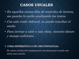 CASOS USUALES 
• En aquellos tensos días de controles de lectura, 
me pasaba la noche analizando los textos. 
• Con este ruido infernal, no puedo conciliar el 
sueño. 
• Para invitar a salir a una chica, necesito dinero 
y tiempo suficiente. 
7. COMA HIPERBÁTICA O DE CIRCUNSTANCIAL: 
Se coloca al final del complemento circunstancial cuando este 
inicia una oración. 
 