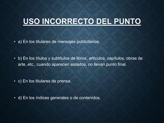 USO INCORRECTO DEL PUNTO 
• a) En los titulares de mensajes publicitarios. 
• b) En los títulos y subtítulos de libros, artículos, capítulos, obras de 
arte, etc., cuando aparecen aislados, no llevan punto final. 
• c) En los titulares de prensa. 
• d) En los índices generales o de contenidos. 
 