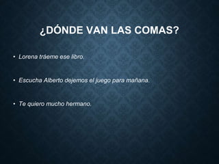 ¿DÓNDE VAN LAS COMAS? 
• Lorena tráeme ese libro. 
• Escucha Alberto dejemos el juego para mañana. 
• Te quiero mucho hermano. 
 