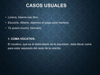 CASOS USUALES 
• Lorena, tráeme ese libro. 
• Escucha, Alberto, dejemos el juego para mañana. 
• Te quiero mucho, hermano. 
1. COMA VOCATIVA: 
El vocativo, que es el destinatario de la expresión, debe llevar coma 
para estar separado del resto de la oración. 
 