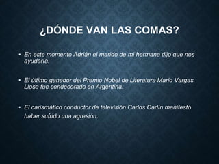¿DÓNDE VAN LAS COMAS? 
• En este momento Adrián el marido de mi hermana dijo que nos 
ayudaría. 
• El último ganador del Premio Nobel de Literatura Mario Vargas 
Llosa fue condecorado en Argentina. 
• El carismático conductor de televisión Carlos Carlín manifestó 
haber sufrido una agresión. 
 