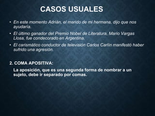 CASOS USUALES 
• En este momento Adrián, el marido de mi hermana, dijo que nos 
ayudaría. 
• El último ganador del Premio Nobel de Literatura, Mario Vargas 
Llosa, fue condecorado en Argentina. 
• El carismático conductor de televisión Carlos Carlín manifestó haber 
sufrido una agresión. 
2. COMA APOSITIVA: 
La aposición, que es una segunda forma de nombrar a un 
sujeto, debe ir separado por comas. 
 