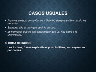 CASOS USUALES 
• Algunos amigos, como Carlos y Gabriel, siempre están cuando los 
necesito. 
• Siempre, dijo él, hay que decir la verdad. 
• Mi hermana, que es dos años mayor que yo, hoy entró a la 
universidad. 
3. COMA DE INCISO: 
Los incisos, frases explicativas prescindibles, van separados 
por comas. 
 