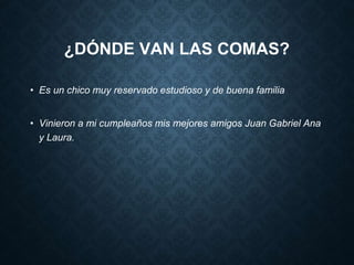 ¿DÓNDE VAN LAS COMAS? 
• Es un chico muy reservado estudioso y de buena familia 
• Vinieron a mi cumpleaños mis mejores amigos Juan Gabriel Ana 
y Laura. 
 