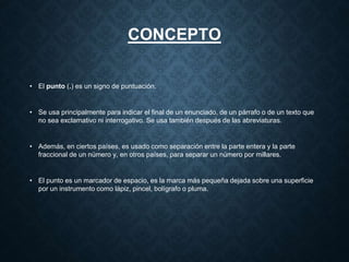 CONCEPTO 
• El punto (.) es un signo de puntuación. 
• Se usa principalmente para indicar el final de un enunciado, de un párrafo o de un texto que 
no sea exclamativo ni interrogativo. Se usa también después de las abreviaturas. 
• Además, en ciertos países, es usado como separación entre la parte entera y la parte 
fraccional de un número y, en otros países, para separar un número por millares. 
• El punto es un marcador de espacio, es la marca más pequeña dejada sobre una superficie 
por un instrumento como lápiz, pincel, bolígrafo o pluma. 
 