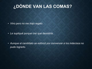 ¿DÓNDE VAN LAS COMAS? 
• Vino pero no me trajo regalo. 
• Le supliqué porque creí que desistiría. 
• Aunque el candidato se esforzó por convencer a los indecisos no 
pudo lograrlo. 
 