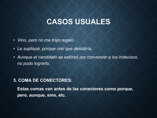 CASOS USUALES 
• Vino, pero no me trajo regalo. 
• Le supliqué, porque creí que desistiría. 
• Aunque el candidato se esforzó por convencer a los indecisos, 
no pudo lograrlo. 
5. COMA DE CONECTORES: 
Estas comas van antes de las conectores como porque, 
pero, aunque, sino, etc. 
 
