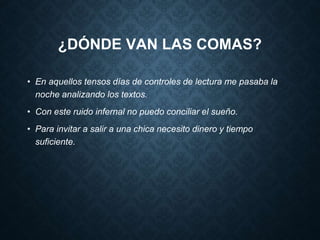 ¿DÓNDE VAN LAS COMAS? 
• En aquellos tensos días de controles de lectura me pasaba la 
noche analizando los textos. 
• Con este ruido infernal no puedo conciliar el sueño. 
• Para invitar a salir a una chica necesito dinero y tiempo 
suficiente. 
 