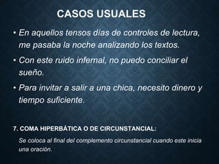 CASOS USUALES 
• En aquellos tensos días de controles de lectura, 
me pasaba la noche analizando los textos. 
• Con este ruido infernal, no puedo conciliar el 
sueño. 
• Para invitar a salir a una chica, necesito dinero y 
tiempo suficiente. 
7. COMA HIPERBÁTICA O DE CIRCUNSTANCIAL: 
Se coloca al final del complemento circunstancial cuando este inicia 
una oración. 
 