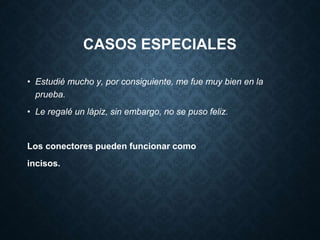 CASOS ESPECIALES 
• Estudié mucho y, por consiguiente, me fue muy bien en la 
prueba. 
• Le regalé un lápiz, sin embargo, no se puso feliz. 
Los conectores pueden funcionar como 
incisos. 
 