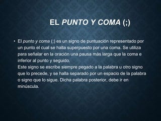 EL PUNTO Y COMA (;) 
• El punto y coma (;) es un signo de puntuación representado por 
un punto el cual se halla superpuesto por una coma. Se utiliza 
para señalar en la oración una pausa más larga que la coma e 
inferior al punto y seguido. 
Este signo se escribe siempre pegado a la palabra u otro signo 
que lo precede, y se halla separado por un espacio de la palabra 
o signo que lo sigue. Dicha palabra posterior, debe ir en 
minúscula. 
 
