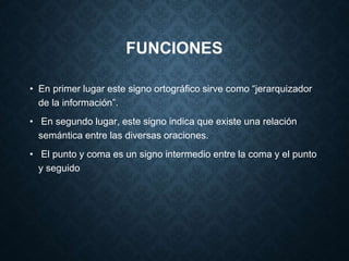 FUNCIONES 
• En primer lugar este signo ortográfico sirve como “jerarquizador 
de la información”. 
• En segundo lugar, este signo indica que existe una relación 
semántica entre las diversas oraciones. 
• El punto y coma es un signo intermedio entre la coma y el punto 
y seguido 
 