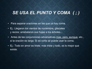 SE USA EL PUNTO Y COMA ( ; ) 
• Para separar oraciones en las que ya hay coma. 
• Ej.: Llegaron los vientos de noviembre, glaciales 
y recios; arrebataron sus hojas a los árboles... 
• Antes de las conjunciones adversativas mas, pero, aunque, etc., 
si la oración es larga. Si es corta se puede usar la coma. 
• Ej.: Todo en amor es triste; mas triste y todo, es lo mejor que 
existe. 
 