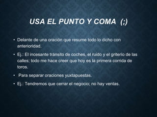 USA EL PUNTO Y COMA (;) 
• Delante de una oración que resume todo lo dicho con 
anterioridad. 
• Ej.: El incesante tránsito de coches, el ruido y el griterío de las 
calles; todo me hace creer que hoy es la primera corrida de 
toros. 
• Para separar oraciones yuxtapuestas. 
• Ej.: Tendremos que cerrar el negocio; no hay ventas. 
