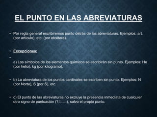 EL PUNTO EN LAS ABREVIATURAS 
• Por regla general escribiremos punto detrás de las abreviaturas. Ejemplos: art. 
(por artículo), etc. (por etcétera). 
• Excepciones: 
• 
a) Los símbolos de los elementos químicos se escribirán sin punto. Ejemplos: He 
(por helio), kg (por kilogramo). 
• b) La abreviatura de los puntos cardinales se escriben sin punto. Ejemplos: N 
(por Norte), S (por S), etc. 
• c) El punto de las abreviaturas no excluye la presencia inmediata de cualquier 
otro signo de puntuación (?,!,...,;), salvo el propio punto. 
 