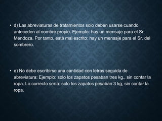 • d) Las abreviaturas de tratamientos solo deben usarse cuando 
anteceden al nombre propio. Ejemplo: hay un mensaje para el Sr. 
Mendoza. Por tanto, está mal escrito: hay un mensaje para el Sr. del 
sombrero. 
• e) No debe escribirse una cantidad con letras seguida de 
abreviatura: Ejemplo: solo los zapatos pesaban tres kg., sin contar la 
ropa. Lo correcto sería: solo los zapatos pesaban 3 kg, sin contar la 
ropa. 
 