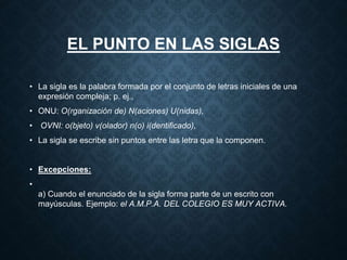 EL PUNTO EN LAS SIGLAS 
• La sigla es la palabra formada por el conjunto de letras iniciales de una 
expresión compleja; p. ej., 
• ONU: O(rganización de) N(aciones) U(nidas), 
• OVNI: o(bjeto) v(olador) n(o) i(dentificado), 
• La sigla se escribe sin puntos entre las letra que la componen. 
• Excepciones: 
• 
a) Cuando el enunciado de la sigla forma parte de un escrito con 
mayúsculas. Ejemplo: el A.M.P.A. DEL COLEGIO ES MUY ACTIVA. 
 