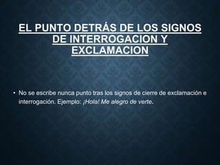 EL PUNTO DETRÁS DE LOS SIGNOS 
DE INTERROGACION Y 
EXCLAMACION 
• No se escribe nunca punto tras los signos de cierre de exclamación e 
interrogación. Ejemplo: ¡Hola! Me alegro de verte. 
 