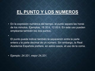 EL PUNTO Y LOS NUMEROS 
• En la expresión numérica del tiempo, el punto separa las horas 
de los minutos. Ejemplos; 18.30 h, 12.00 h. En este uso pueden 
emplearse también los dos puntos. 
• 
El punto puede indicar también la separación entre la parte 
entera y la parte decimal de un número. Sin embargo, la Real 
Academia Española prefiere, en estos casos, el uso de la coma. 
• Ejemplo: 24.321, mejor 24,321. 
 