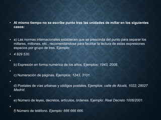 • Al mismo tiempo no se escribe punto tras las unidades de millar en los siguientes 
casos: 
• a) Las normas internacionales establecen que se prescinda del punto para separar los 
millares, millones, etc., recomendándose para facilitar la lectura de estas expresiones 
espacios por grupo de tres. Ejemplo: 
• 4 829 530. 
• 
b) Expresión en forma numérica de los años. Ejemplos: 1943, 2008. 
• 
c) Numeración de páginas. Ejemplos: 1243, 3101. 
• 
d) Postales de vías urbanas y códigos postales. Ejemplos: calle de Alcalá, 1022; 28027 
Madrid. 
• 
e) Número de leyes, decretos, artículos, órdenes. Ejemplo: Real Decreto 1006/2001. 
• 
f) Número de teléfono. Ejemplo: 666 666 666. 
 