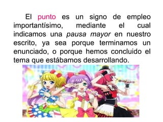 El punto es un signo de empleo
importantísimo, mediante el cual
indicamos una pausa mayor en nuestro
escrito, ya sea porque terminamos un
enunciado, o porque hemos concluido el
tema que estábamos desarrollando.
 