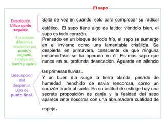 El sapo
Salta de vez en cuando, sólo para comprobar su radical
estático. El sapo tiene algo de latido: viéndolo bien, el
sapo es todo corazón.
Prensado en un bloque de lodo frío, el sapo se sumerge
en el invierno como una lamentable crisálida. Se
despierta en primavera, consciente de que ninguna
metamorfosis se ha operado en él. Es más sapo que
nunca en su profunda desecación. Aguarda en silencio
las primeras lluvias.
Y un buen día surge la tierra blanda, pesado de
humedad, henchido de savia rencorosa, como un
corazón tirado al suelo. En su actitud de esfinge hay una
secreta proposición de canje y la fealdad del sapo
aparece ante nosotros con una abrumadora cualidad de
espejo.
Descripción.
Utiliza punto
seguido.
4 oraciones
diferentes,
separadas por
punto y
seguido.
Finaliza con
punto y aparte.
Descripción
del
despertar.
Uso de
punto final.
 