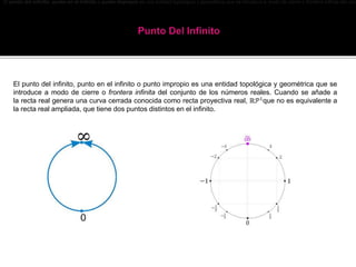 El punto del infinito, punto en el infinito o punto impropio es una entidad topológica y geométrica que se introduce a modo de cierre o frontera infinita del conj
El punto del infinito, punto en el infinito o punto impropio es una entidad topológica y geométrica que se
introduce a modo de cierre o frontera infinita del conjunto de los números reales. Cuando se añade a
la recta real genera una curva cerrada conocida como recta proyectiva real, ℝ𝒫1
que no es equivalente a
la recta real ampliada, que tiene dos puntos distintos en el infinito.
 