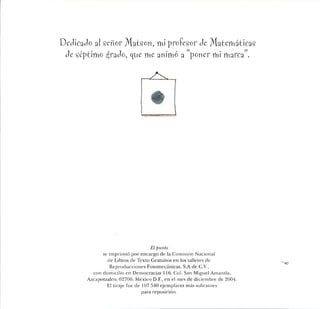 Dedicado al señor Matson, mi profesor de Matemáticas
de séptimo ^rado, que me animó a "poner mi marca".
El punto
se imprimió por encargo de la Comisión Nacional
de Libros de Texto Gratuitos en los talleres de
Reproducciones Fotomecánicas, S.A de C.V.,
con domicilio en Democracias 116, Col. San Miguel Amanda,
Azcapotzalco, 02700, México D.F., en el mes de diciembre de 2004.
El tiraje fue de 107 540 ejemplares más sobrantes
para reposición.
 