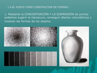 1.4.EL PUNTO COMO CONSTRUCTOR DE FORMAS:
1. Mediante la CONCENTRACIÓN Y LA DISPERSIÓN de puntos
podemos sugerir el claroscuro, conseguir efectos volumétricos y
modular las formas de los objetos.
 