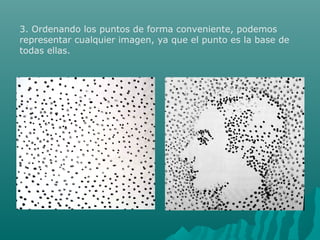 3. Ordenando los puntos de forma conveniente, podemos
representar cualquier imagen, ya que el punto es la base de
todas ellas.
 