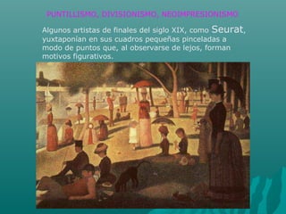 Algunos artistas de finales del siglo XIX, como Seurat,
yuxtaponían en sus cuadros pequeñas pinceladas a
modo de puntos que, al observarse de lejos, forman
motivos figurativos.
PUNTILLISMO, DIVISIONISMO, NEOIMPRESIONISMO
 