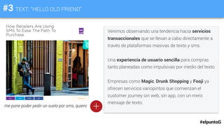 #3 TEXT: “HELLO OLD FRIEND”
Venimos observando una tendencia hacia servicios
transaccionales que se llevan a cabo directamente a
través de plataformas masivas de texto y sms.
Una experiencia de usuario sencilla para compras
tanto planeadas como impulsivas por medio del texto.
Empresas como Magic, Drunk Shopping y Fooji ya
ofrecen servicios variopintos que comienzan el
customer journey sin web, sin app, con un mero
mensaje de texto.
#elpuntoG
+me pone poder pedir un vuelo por sms, quiero
 