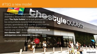 #TSO, a new model
Orgullosos de ser la agencia que ha definido,
diseñado y desarrollado la estrategia Omnicanal
para ‘The Style Outlets’ en la que acompañamos a
los consumidores durante todo el proceso de
compra, aprendiendo de lo que les gusta y con los
que les mueve. Ahora TSO puede ofrecer a sus
marcas una visión de los patrones de consumo de
sus clientes 360°. Visión que nos permite
anticiparnos a sus intereses y gustos.
#elpuntoG
+me pone la Omnicanalidad, quiero
 