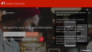 #elpuntoG
#1 MONEY FOR DATA
¿Eres consciente de los datos que vas
“dejando” por ahí?
¿Sabes para qué se usan y quien se
beneficia “vendiéndolos”?
La empresa people.io (UK) quiere
devolver a la gente el control de sus
datos y ayudar a monetizarlos
Una idea poderosa que tendrá éxito si
consigue escalabilidad y valor
percibido alto por la cualificación de
sus usuarios
me pone la democratización de la info, quiero +
 