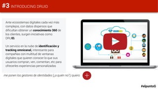 #elpuntoG
#3 INTRODUCING DRUID
Ante ecosistemas digitales cada vez más
complejos, con datos dispersos que
dificultan obtener un conocimiento 360 de
los clientes, surgen iniciativas como
DRUID.
Un servicio en la nube de identificación y
tracking omnicanal, interesante para
compañías con multitud de ventanas
digitales que quieren conocer lo que sus
usuarios compran, ven, comentan, etc para
ofrecerles experiencias personalizadas
+me ponen los gestores de identidades (¿a quién no?,) quiero
 