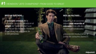 #1 HEINEKEN “JEFE CHAMPIONS”: FROM GOOD TO GREAT
#elpuntoG
NOS HA GUSTADO….
El concepto creativo de la
campaña. Una idea basada en el
insight del “calienta sillas” y un
estudio ad hoc llamado 'Horarios
Españoles', con una base de
2.330 personas.
NOS HA FALTADO….
Despliegue de acciones que le
diesen más recorrido al
concepto (más allá de compartir
el vídeo personalizado)
¿Una acción involucrando al
punto de consumo (bares)?)
 