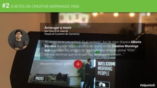 #elpuntoG
#2 G-BITES ON CREATIVE MORNINGS: RISK
Arriesgar o morir
por David A. García
Head of Content de Genetsis
“El riesgo no es una actitud. Es el contexto”. Así de claro dispara Alberto
Barreiro durante la hora escasa de charla en las Creative Mornings
que organizan los amigos de Soulsight bajo el tema global “RISK”.
Viene a decirnos que es lo que hay. Arriesgarse o morir… ”
+me pone el riesgo, quiero
 