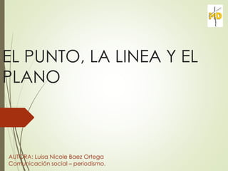 EL PUNTO, LA LINEA Y EL
PLANO
AUTORA: Luisa Nicole Baez Ortega
Comunicación social – periodismo.
 