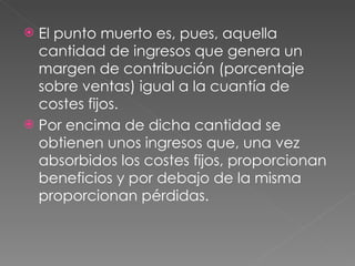 El punto muerto es, pues, aquella cantidad de ingresos que genera un margen de contribución (porcentaje sobre ventas) igual a la cuantía de costes fijos. Por encima de dicha cantidad se obtienen unos ingresos que, una vez absorbidos los costes fijos, proporcionan beneficios y por debajo de la misma proporcionan pérdidas.