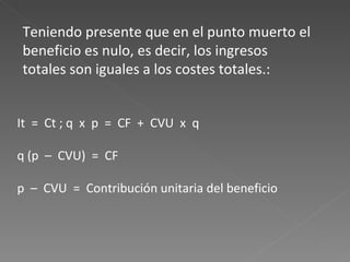 It = Ct ; q x p = CF + CVU x q q (p – CVU) = CF p – CVU = Contribución unitaria del beneficio Teniendo presente que en el punto muerto el beneficio es nulo, es decir, los ingresos totales son iguales a los costes totales.:
